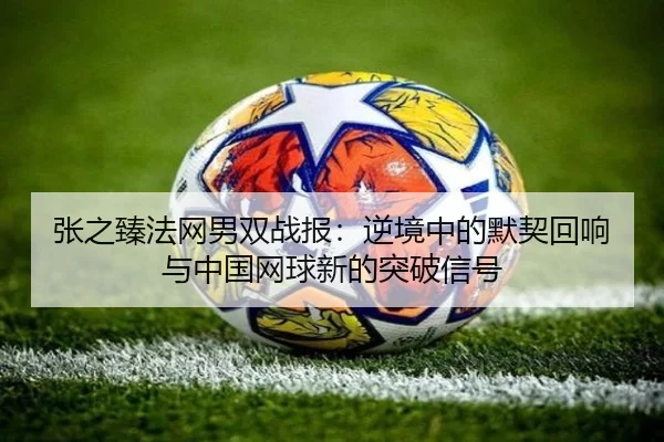 张之臻法网男双战报：逆境中的默契回响与中国网球新的突破信号