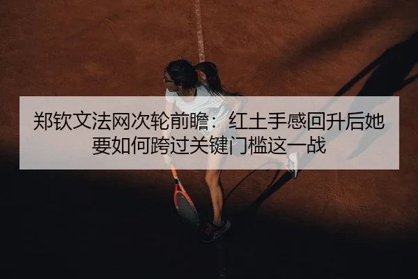 郑钦文法网次轮前瞻：红土手感回升后她要如何跨过关键门槛这一战